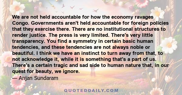 We are not held accountable for how the economy ravages Congo. Governments aren't held accountable for foreign policies that they exercise there. There are no institutional structures to render justice. The press is