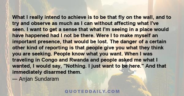 What I really intend to achieve is to be that fly on the wall, and to try and observe as much as I can without affecting what I've seen. I want to get a sense that what I'm seeing in a place would have happened had I