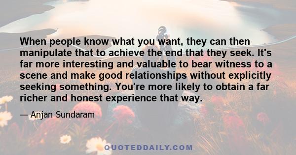 When people know what you want, they can then manipulate that to achieve the end that they seek. It's far more interesting and valuable to bear witness to a scene and make good relationships without explicitly seeking