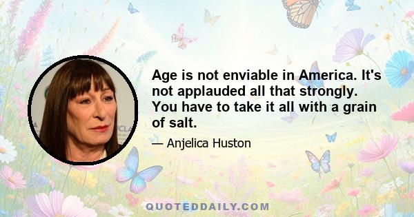 Age is not enviable in America. It's not applauded all that strongly. You have to take it all with a grain of salt.