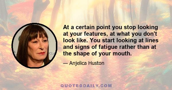 At a certain point you stop looking at your features, at what you don't look like. You start looking at lines and signs of fatigue rather than at the shape of your mouth.