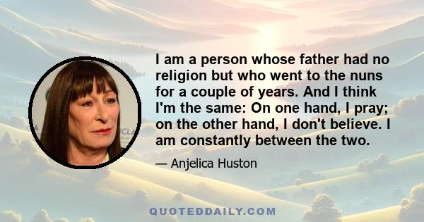 I am a person whose father had no religion but who went to the nuns for a couple of years. And I think I'm the same: On one hand, I pray; on the other hand, I don't believe. I am constantly between the two.