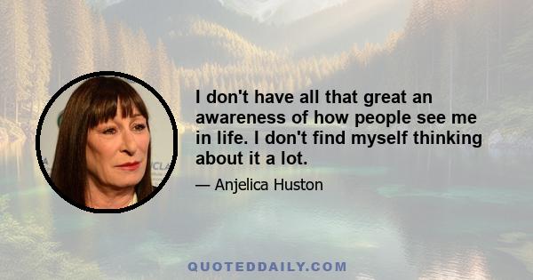 I don't have all that great an awareness of how people see me in life. I don't find myself thinking about it a lot.