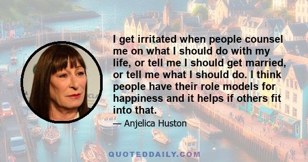 I get irritated when people counsel me on what I should do with my life, or tell me I should get married, or tell me what I should do. I think people have their role models for happiness and it helps if others fit into