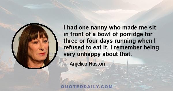 I had one nanny who made me sit in front of a bowl of porridge for three or four days running when I refused to eat it. I remember being very unhappy about that.