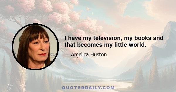 I have my television, my books and that becomes my little world.