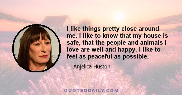 I like things pretty close around me. I like to know that my house is safe, that the people and animals I love are well and happy. I like to feel as peaceful as possible.