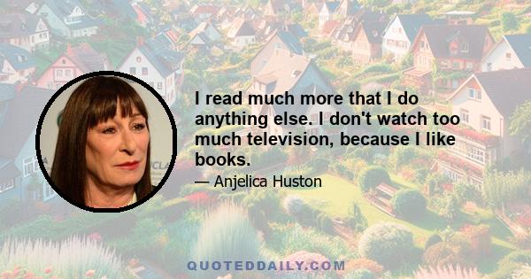 I read much more that I do anything else. I don't watch too much television, because I like books.