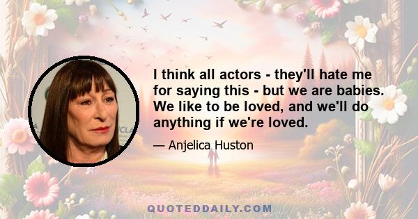 I think all actors - they'll hate me for saying this - but we are babies. We like to be loved, and we'll do anything if we're loved.