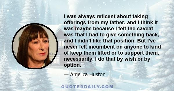 I was always reticent about taking offerings from my father, and I think it was maybe because I felt the caveat was that I had to give something back, and I didn't like that position. But I've never felt incumbent on