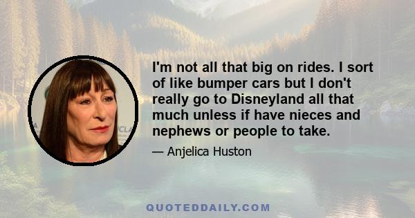 I'm not all that big on rides. I sort of like bumper cars but I don't really go to Disneyland all that much unless if have nieces and nephews or people to take.