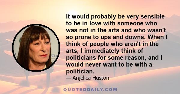 It would probably be very sensible to be in love with someone who was not in the arts and who wasn't so prone to ups and downs. When I think of people who aren't in the arts, I immediately think of politicians for some