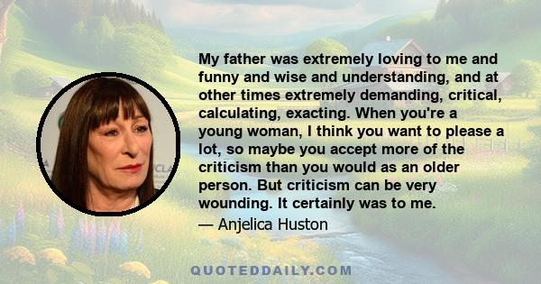 My father was extremely loving to me and funny and wise and understanding, and at other times extremely demanding, critical, calculating, exacting. When you're a young woman, I think you want to please a lot, so maybe