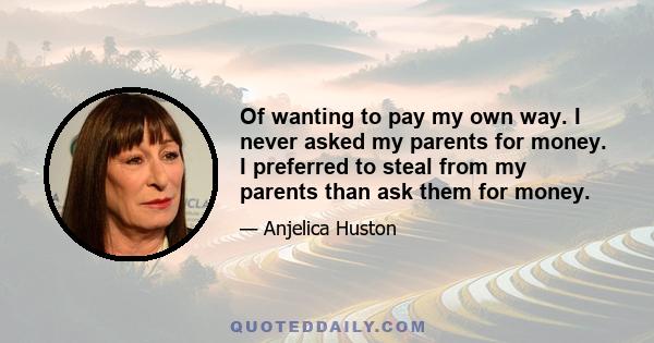 Of wanting to pay my own way. I never asked my parents for money. I preferred to steal from my parents than ask them for money.