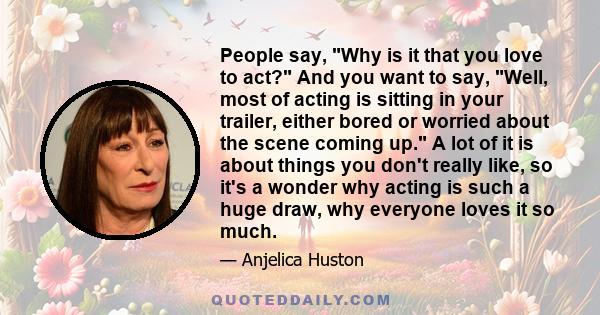 People say, Why is it that you love to act? And you want to say, Well, most of acting is sitting in your trailer, either bored or worried about the scene coming up. A lot of it is about things you don't really like, so