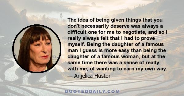 The idea of being given things that you don't necessarily deserve was always a difficult one for me to negotiate, and so I really always felt that I had to prove myself. Being the daughter of a famous man I guess is