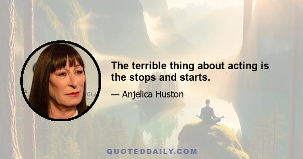 The terrible thing about acting is the stops and starts.