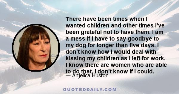 There have been times when I wanted children and other times I've been grateful not to have them. I am a mess if I have to say goodbye to my dog for longer than five days. I don't know how I would deal with kissing my