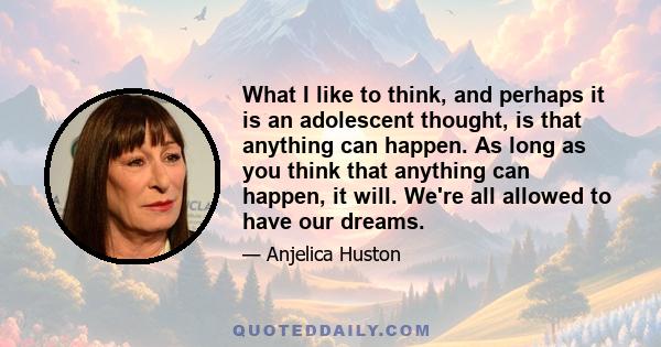 What I like to think, and perhaps it is an adolescent thought, is that anything can happen. As long as you think that anything can happen, it will. We're all allowed to have our dreams.