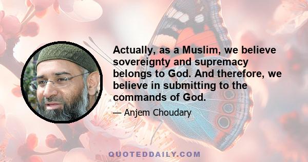 Actually, as a Muslim, we believe sovereignty and supremacy belongs to God. And therefore, we believe in submitting to the commands of God.