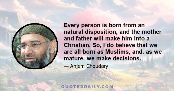 Every person is born from an natural disposition, and the mother and father will make him into a Christian. So, I do believe that we are all born as Muslims, and, as we mature, we make decisions.