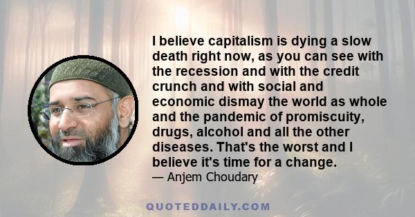 I believe capitalism is dying a slow death right now, as you can see with the recession and with the credit crunch and with social and economic dismay the world as whole and the pandemic of promiscuity, drugs, alcohol