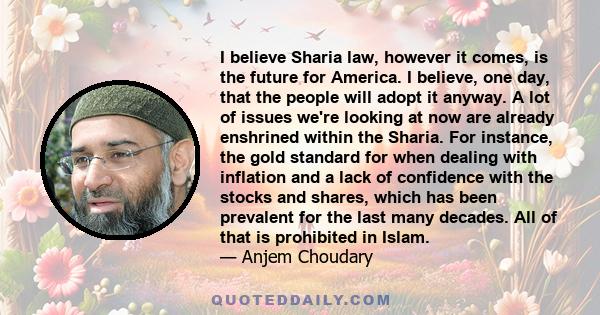 I believe Sharia law, however it comes, is the future for America. I believe, one day, that the people will adopt it anyway. A lot of issues we're looking at now are already enshrined within the Sharia. For instance,