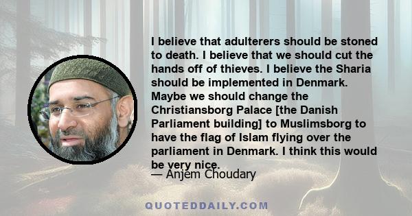 I believe that adulterers should be stoned to death. I believe that we should cut the hands off of thieves. I believe the Sharia should be implemented in Denmark. Maybe we should change the Christiansborg Palace [the