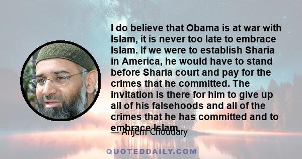 I do believe that Obama is at war with Islam, it is never too late to embrace Islam. If we were to establish Sharia in America, he would have to stand before Sharia court and pay for the crimes that he committed. The