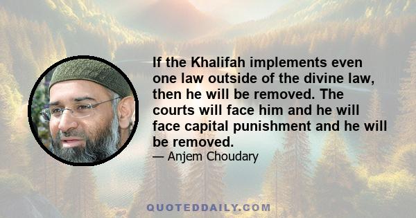 If the Khalifah implements even one law outside of the divine law, then he will be removed. The courts will face him and he will face capital punishment and he will be removed.