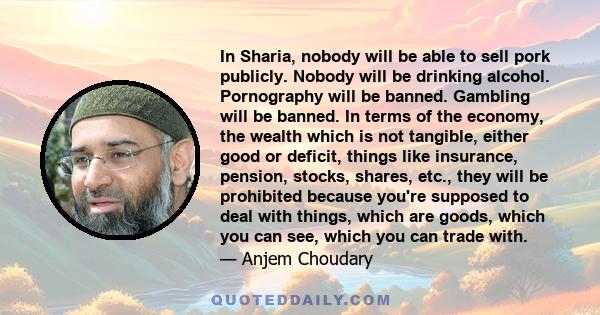 In Sharia, nobody will be able to sell pork publicly. Nobody will be drinking alcohol. Pornography will be banned. Gambling will be banned. In terms of the economy, the wealth which is not tangible, either good or