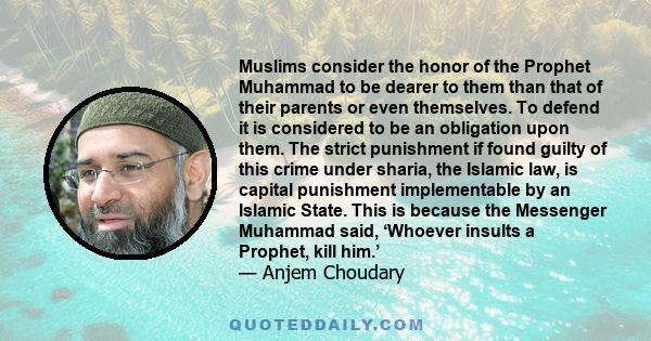 Muslims consider the honor of the Prophet Muhammad to be dearer to them than that of their parents or even themselves. To defend it is considered to be an obligation upon them. The strict punishment if found guilty of