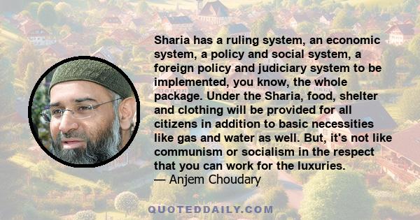 Sharia has a ruling system, an economic system, a policy and social system, a foreign policy and judiciary system to be implemented, you know, the whole package. Under the Sharia, food, shelter and clothing will be