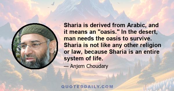 Sharia is derived from Arabic, and it means an oasis. In the desert, man needs the oasis to survive. Sharia is not like any other religion or law, because Sharia is an entire system of life.