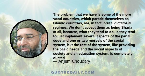 The problem that we have is some of the more vocal countries, which parade themselves as Islamic countries, are, in fact, brutal dictatorial regimes. We don't accept them as being Sharia at all, because, what they tend