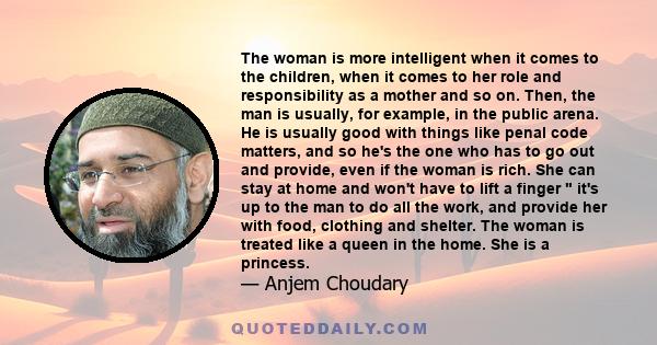 The woman is more intelligent when it comes to the children, when it comes to her role and responsibility as a mother and so on. Then, the man is usually, for example, in the public arena. He is usually good with things 