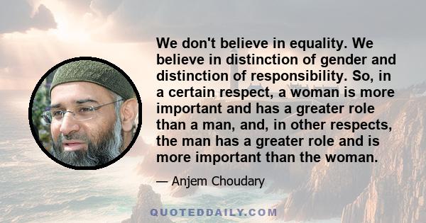 We don't believe in equality. We believe in distinction of gender and distinction of responsibility. So, in a certain respect, a woman is more important and has a greater role than a man, and, in other respects, the man 