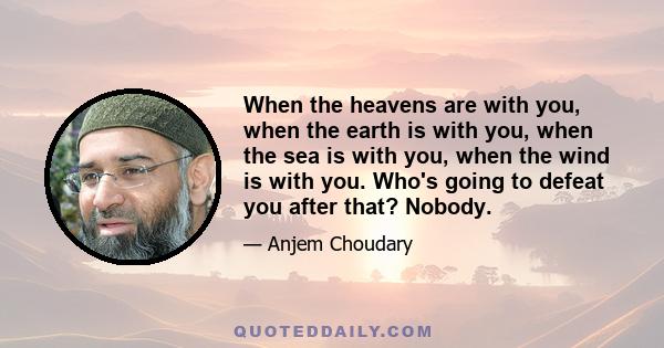 When the heavens are with you, when the earth is with you, when the sea is with you, when the wind is with you. Who's going to defeat you after that? Nobody.