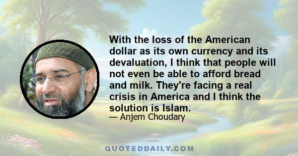 With the loss of the American dollar as its own currency and its devaluation, I think that people will not even be able to afford bread and milk. They're facing a real crisis in America and I think the solution is Islam.