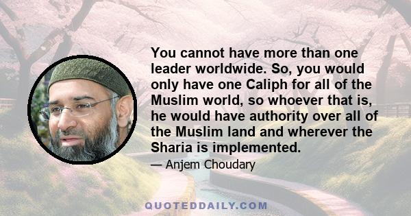 You cannot have more than one leader worldwide. So, you would only have one Caliph for all of the Muslim world, so whoever that is, he would have authority over all of the Muslim land and wherever the Sharia is