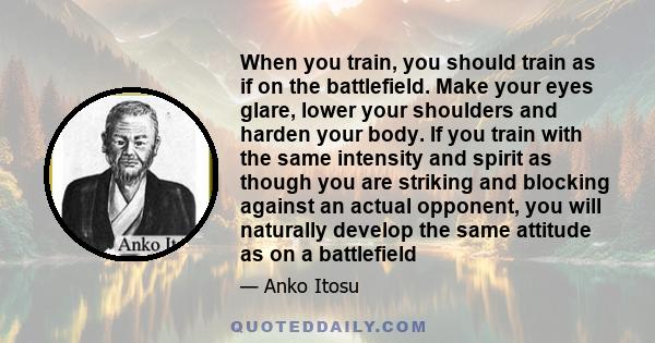 When you train, you should train as if on the battlefield. Make your eyes glare, lower your shoulders and harden your body. If you train with the same intensity and spirit as though you are striking and blocking against 