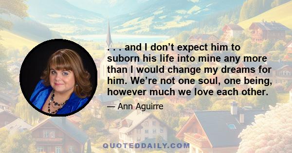 . . . and I don’t expect him to suborn his life into mine any more than I would change my dreams for him. We’re not one soul, one being, however much we love each other.