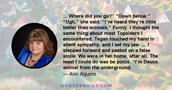 ... Where did you go?” “Down below.” “Ugh,” she said. “I’ve heard they’re little better than animals.” Funny. I thought the same thing about most Topsiders I encountered. Tegan touched my hand in silent sympathy, and I