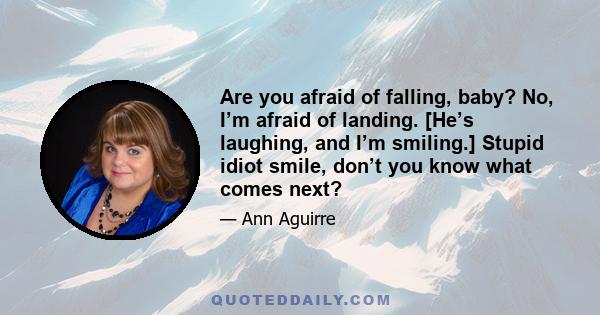 Are you afraid of falling, baby? No, I’m afraid of landing. [He’s laughing, and I’m smiling.] Stupid idiot smile, don’t you know what comes next?