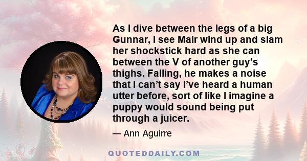 As I dive between the legs of a big Gunnar, I see Mair wind up and slam her shockstick hard as she can between the V of another guy’s thighs. Falling, he makes a noise that I can’t say I’ve heard a human utter before,