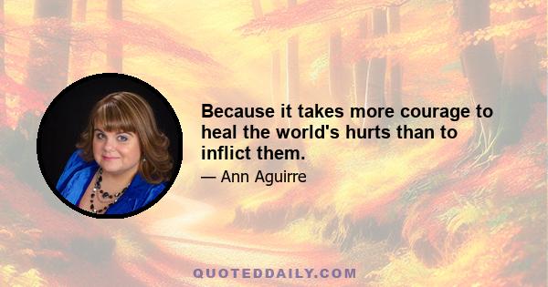 Because it takes more courage to heal the world's hurts than to inflict them.