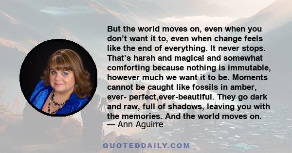 But the world moves on, even when you don’t want it to, even when change feels like the end of everything. It never stops. That’s harsh and magical and somewhat comforting because nothing is immutable, however much we