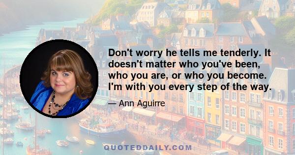 Don't worry he tells me tenderly. It doesn't matter who you've been, who you are, or who you become. I'm with you every step of the way.