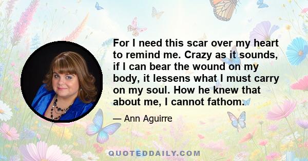 For I need this scar over my heart to remind me. Crazy as it sounds, if I can bear the wound on my body, it lessens what I must carry on my soul. How he knew that about me, I cannot fathom.