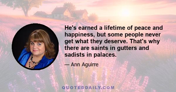 He's earned a lifetime of peace and happiness, but some people never get what they deserve. That's why there are saints in gutters and sadists in palaces.